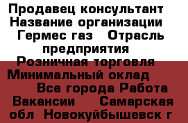 Продавец-консультант › Название организации ­ Гермес-газ › Отрасль предприятия ­ Розничная торговля › Минимальный оклад ­ 45 000 - Все города Работа » Вакансии   . Самарская обл.,Новокуйбышевск г.